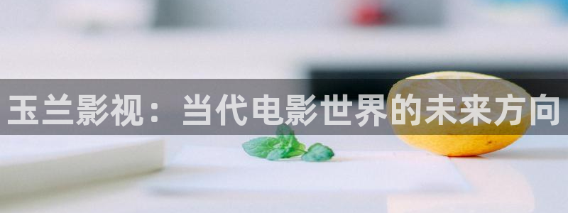 精东影视传媒有限公司：玉兰影视：当代电影世界的未来方向
